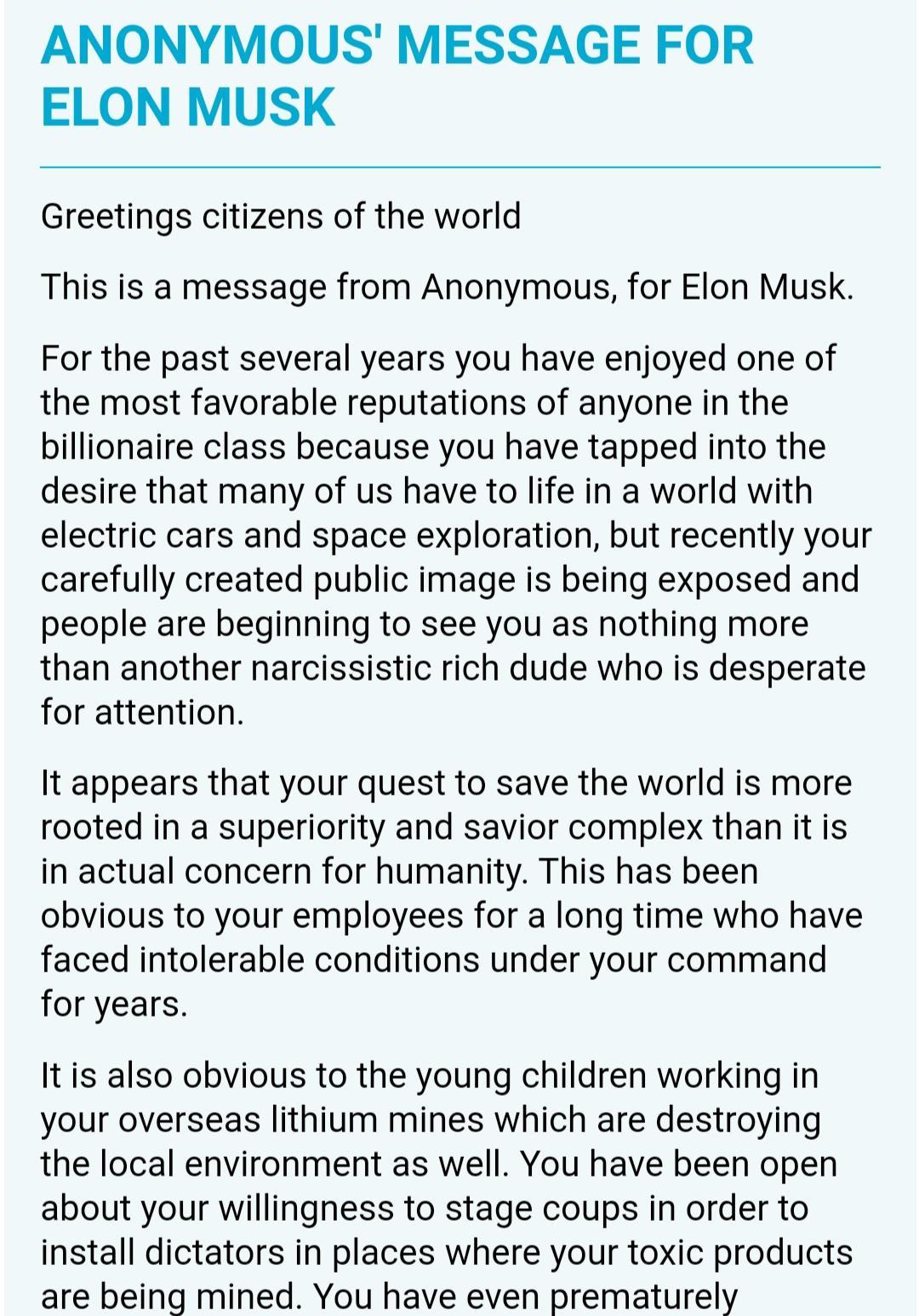 ANONYMOUS MESSAGE FOR ELON MUSK Greetings citizens of the world This is a message from Anonymous for Elon Musk For the past several years you have enjoyed one of the most favorable reputations of anyone in the billionaire class because you have tapped into the desire that many of us have to life in a world with electric cars and space exploration but recently your carefully created public image is