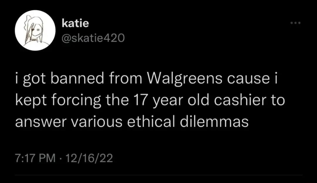 katie Dskati i got banned from Walgreens cause i kept forcing the 17 year old cashier to answer various ethical dilemmas