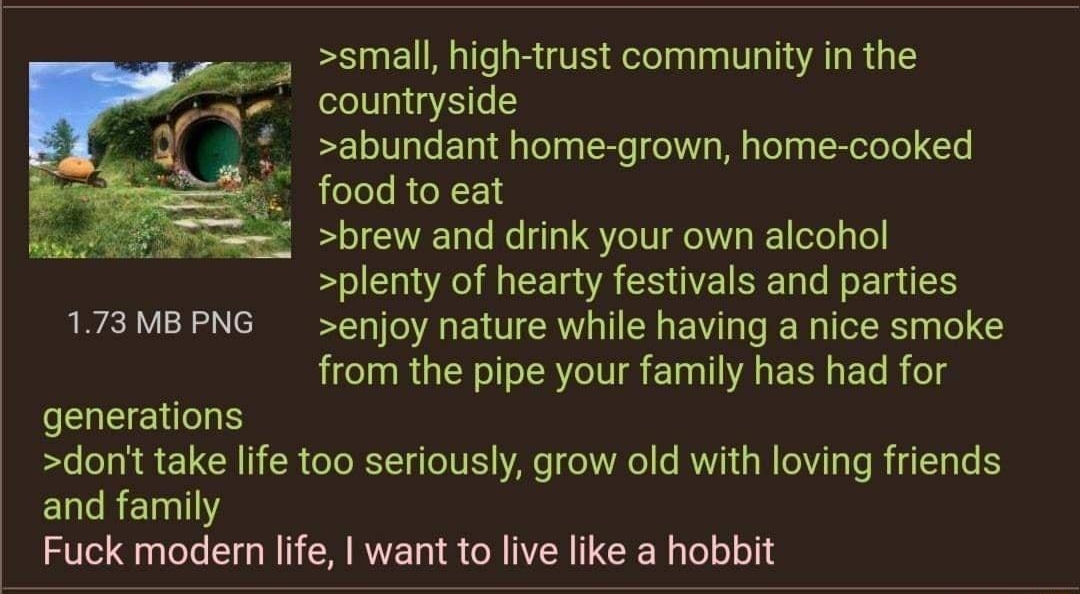 081322Sat092124 No69794201 small high trust community in the countryside abundant home grown home cooked food to eat brew and drink your own alcohol plenty of hearty festivals and parties 173MBPNG enjoy nature while having a nice smoke from the pipe your family has had for generations dont take life too seriously grow old with loving friends and family Fuck modern life want to live like a hobbit