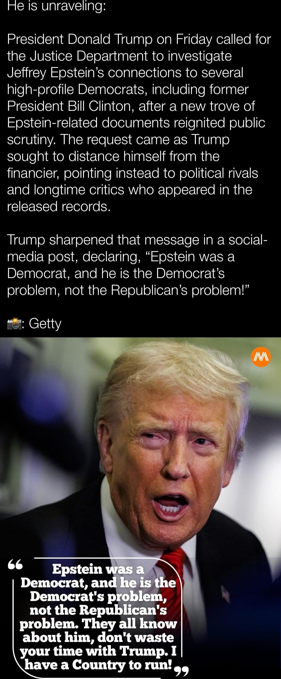He is unraveling:

President Donald Trump on Friday called for the Justice Department to investigate Jeffrey Epstein’s connections to several high-profile Democrats, including former President Bill Clinton, after a new trove of Epstein-related documents reignited public scrutiny. The request came as Trump sought to distance himself from the financi