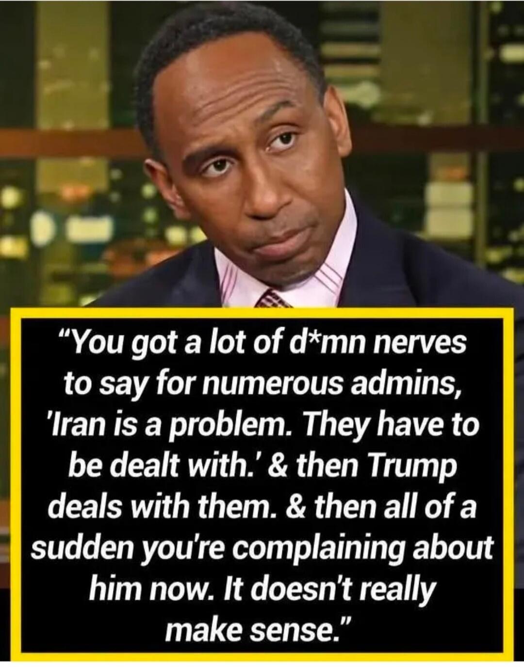 You got a lot of d*mn nerves to say for numerous admins, 'Iran is a problem. They have to be dealt with.' & then Trump deals with them. & then all of a sudden you're complaining about him now. It doesn't really make sense.