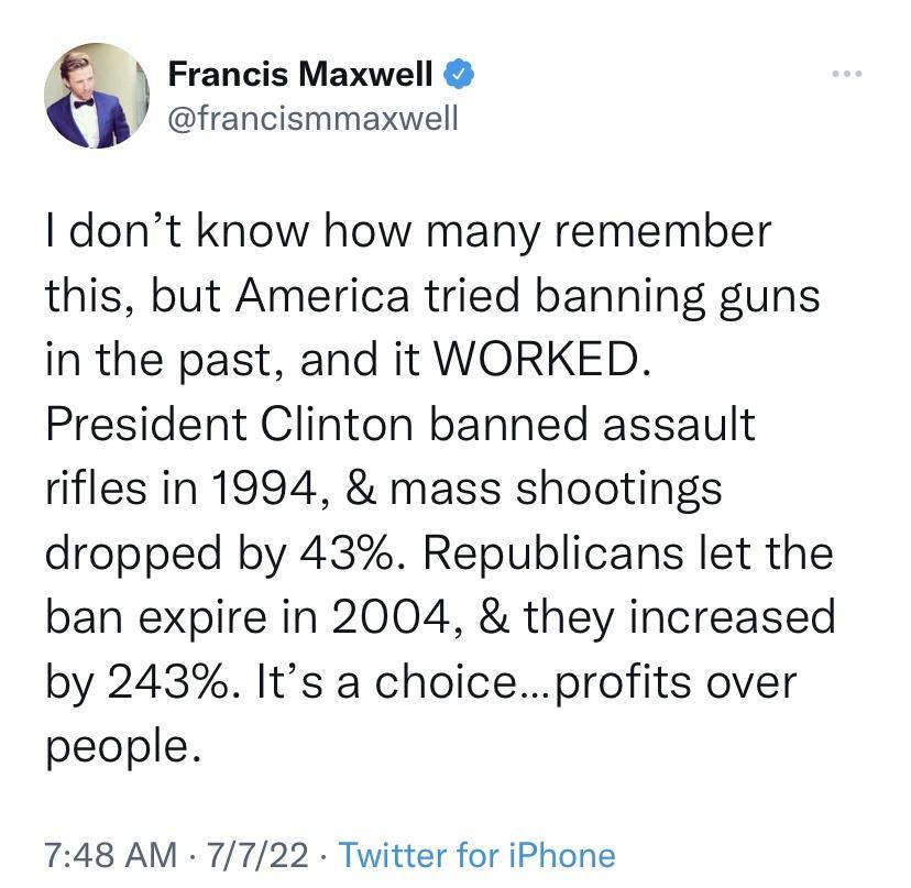 Francis Maxwell francismmaxwell dont know how many remember this but America tried banning guns in the past and it WORKED President Clinton banned assault rifles in 1994 mass shootings dropped by 43 Republicans let the ban expire in 2004 they increased by 243 Its a choiceprofits over people 748 AM 7722 Twitter for iPhone