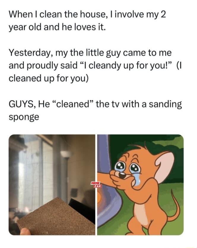 When clean the house involve my 2 year old and he loves it Yesterday my the little guy came to me and proudly said I cleandy up for you I cleaned up for you GUYS He cleaned the tv with a sanding sponge