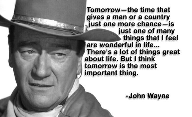 Tomorrow - the time that gives a man or a country just one more chance - is just one of many things that I feel are wonderful in life... There's a lot of things great about life. But I think tomorrow is the most important thing. -John Wayne