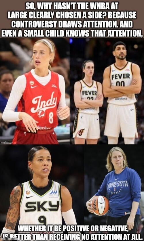 SO, WHY HASN'T THE WNBA AT LARGE CLEARLY CHOSEN A SIDE? BECAUSE CONTROVERSY DRAWS ATTENTION. AND EVEN A SMALL CHILD KNOWS THAT ATTENTION, WHETHER IT BE POSITIVE OR NEGATIVE, IS BETTER THAN RECEIVING NO ATTENTION AT ALL.
