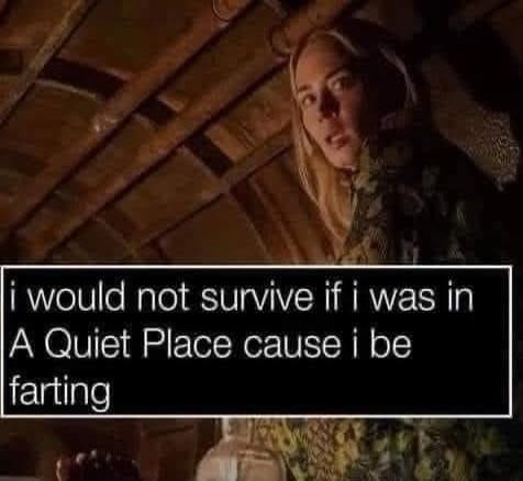 i would not survive if i was in A Quiet Place cause i be Elgilgle
