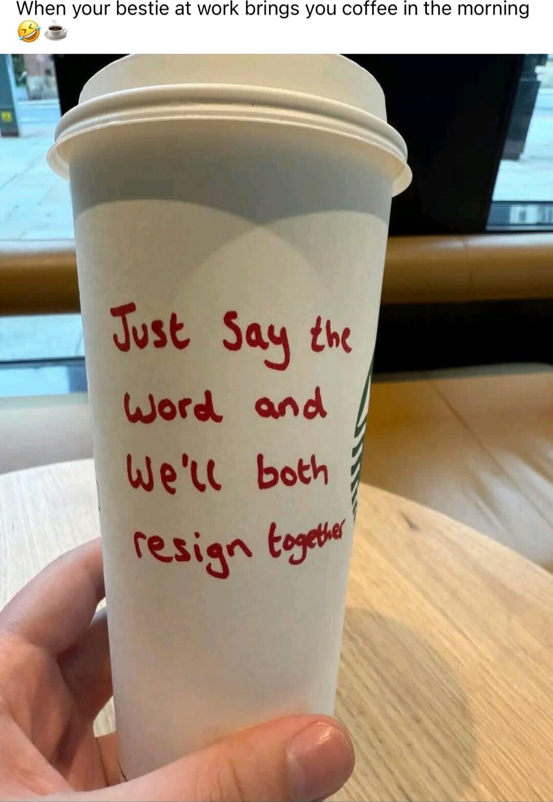 When your bestie at work brings you coffee in the morning
Just say the word and we'll both resign together