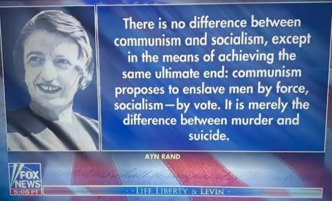 There is no difference between communism and socialism, except in the means of achieving the same ultimate end: communism proposes to enslave men by force, socialism—by vote. It is merely the difference between murder and suicide. Ayn Rand. Fox News. Life, Liberty & Levin.
