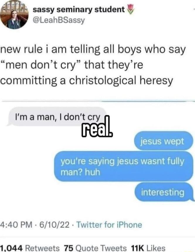 sassy seminary student LeahBSassy new rule i am telling all boys who say men dont cry that theyre committing a christological heresy Ima man dont cry I re saying jesus wasnt f 440 PM 61022 Twitter for iPhone 1044 Retweets 75 Quote Tweets 11K Likes