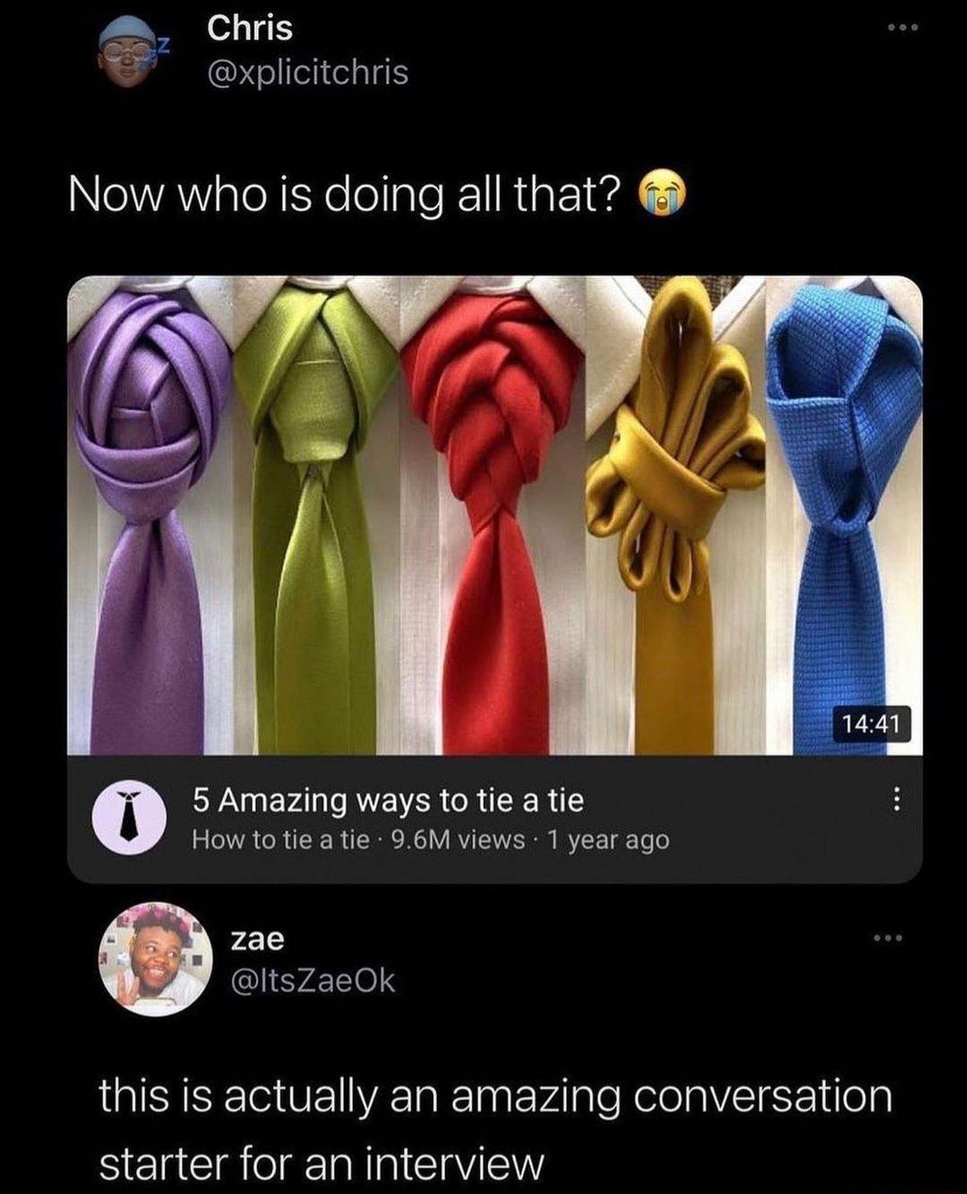 Chris W expicitchris Now who is doing all that 5 Amazing ways to tie a tie How to tie a tie 96M views 1 year ago zae ItsZaeOk this is actually an amazing conversation starter for an interview