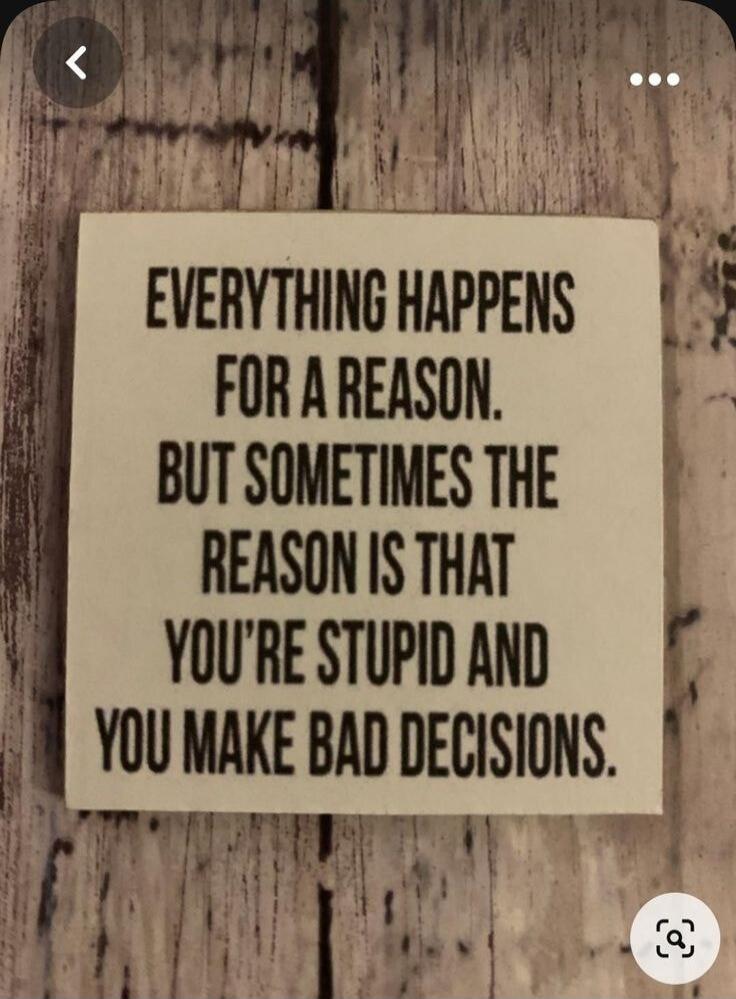 EVERYTHING HAPPENS FOR A REASON. BUT SOMETIMES THE REASON IS THAT YOU'RE STUPID AND YOU MAKE BAD DECISIONS.