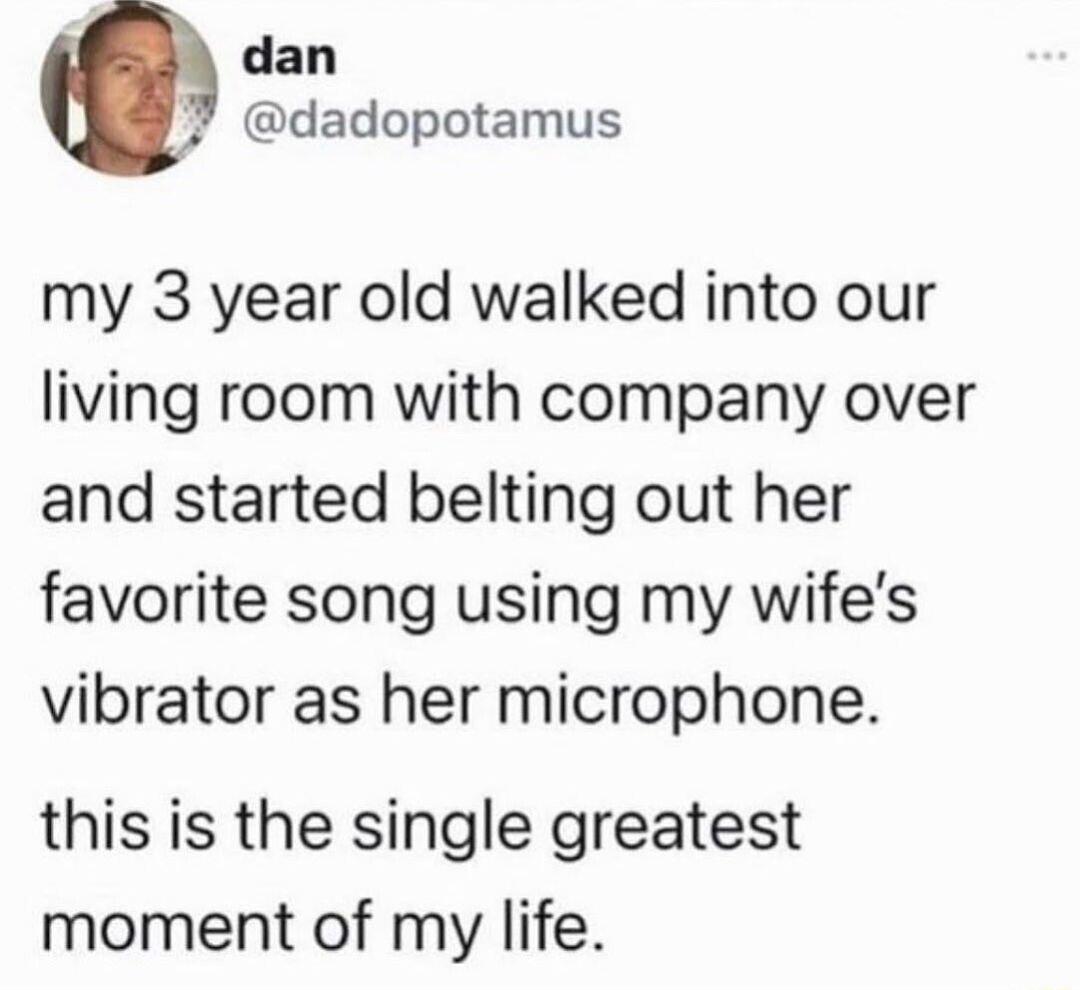 dan 7 dadopotamus my 3 year old walked into our living room with company over and started belting out her favorite song using my wifes vibrator as her microphone this is the single greatest moment of my life
