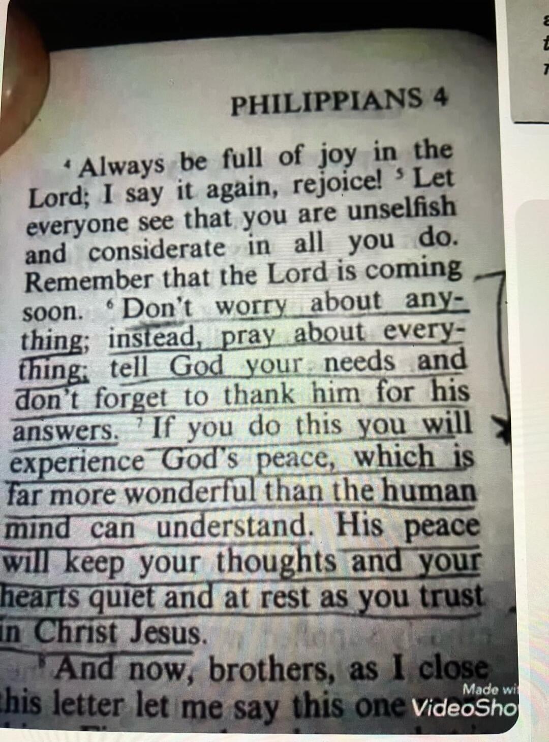 PHILIPPIANS 4. Always be full of joy in the Lord; I say it again, rejoice! Let everyone see that you are unselfish and considerate in all you do. Remember that the Lord is coming soon. Don't worry about anything; instead, pray about everything; tell God your needs and don't forget to thank him for his answers. If you do this you will experience God