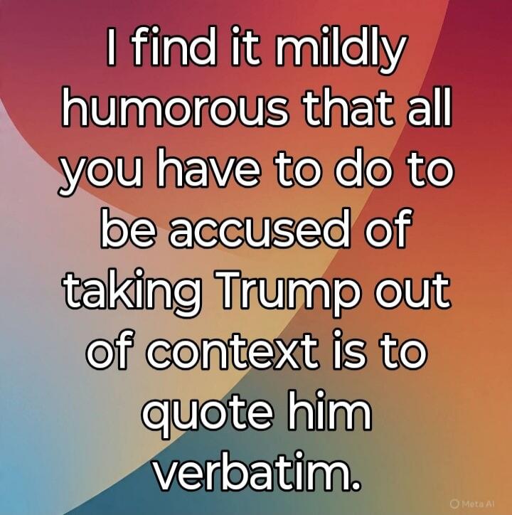 I find it mildly humorous that all you have to do to be accused of taking Trump out of context is to quote him verbatim.