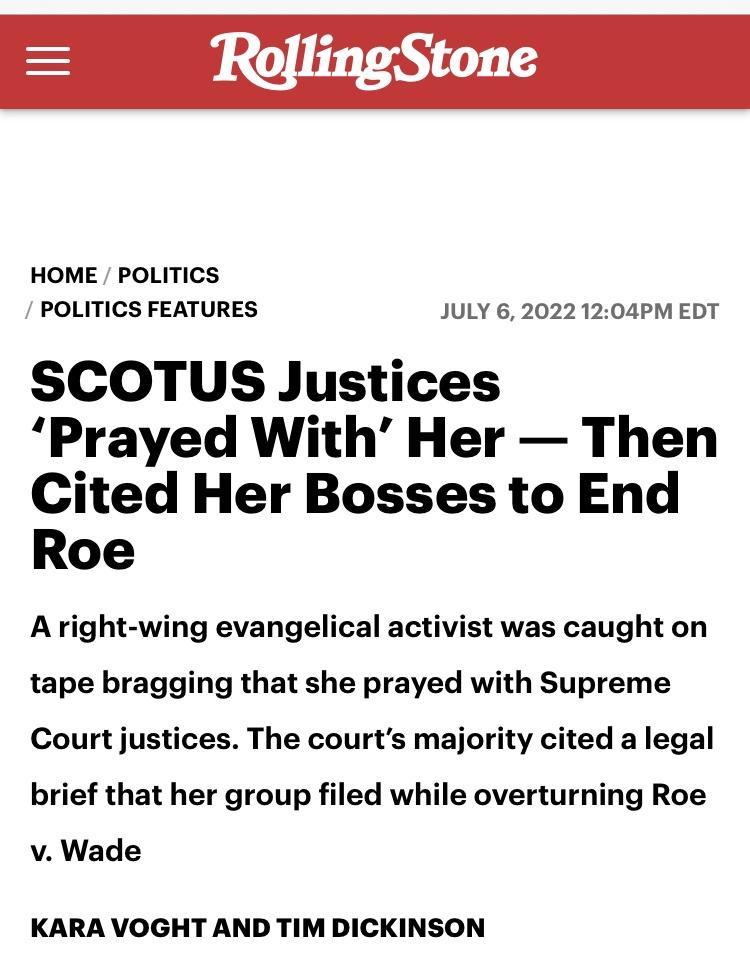 HOME POLITICS POLITICS FEATURES JULY 620221204PM EDT SCOTUS Justices Prayed With Her Then Cited Her Bosses to End Roe A right wing evangelical activist was caught on tape bragging that she prayed with Supreme Court justices The courts majority cited a legal brief that her group filed while overturning Roe v Wade KARA VOGHT AND TIM DICKINSON
