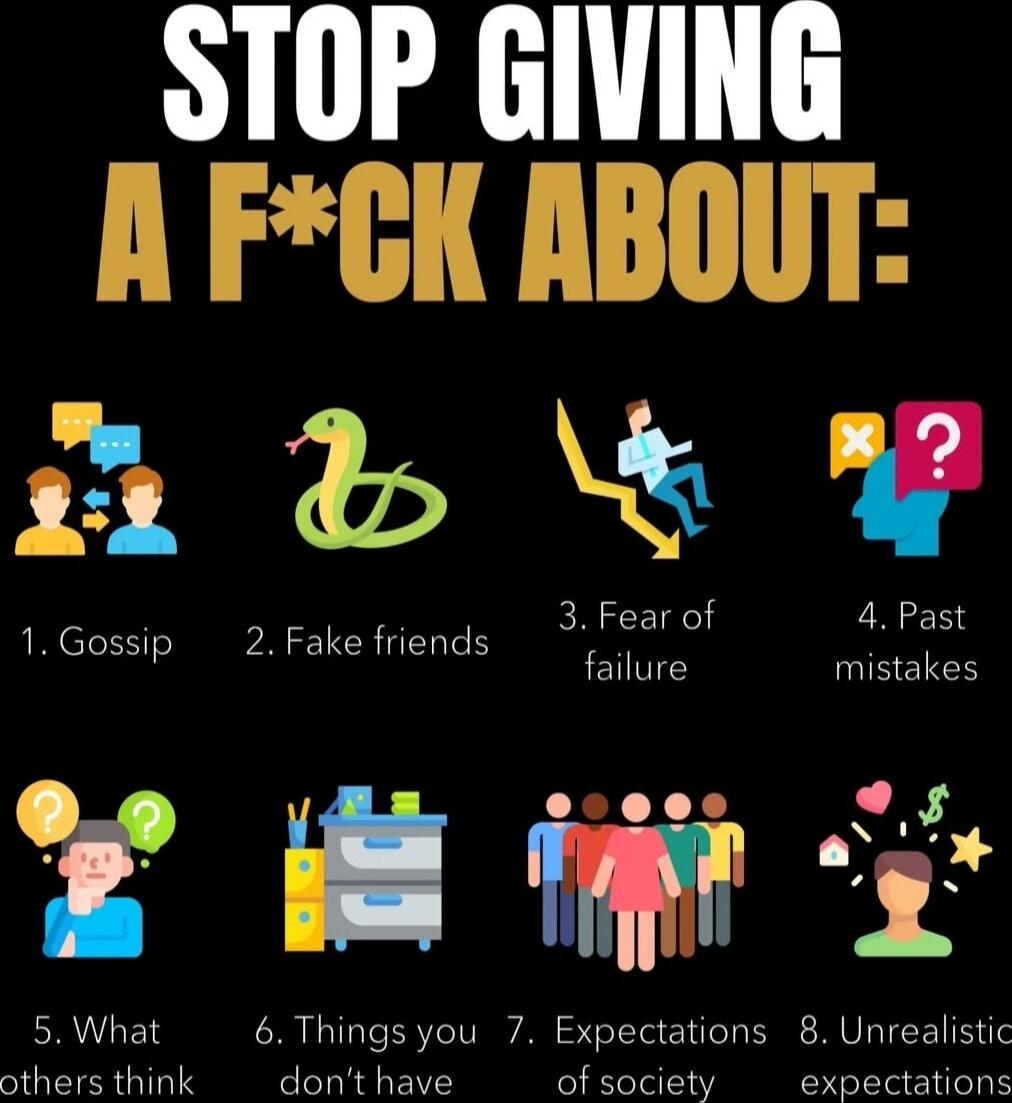 STOP GIVING A F*CK ABOUT:\n1. Gossip\n2. Fake friends\n3. Fear of failure\n4. Past mistakes\n5. What others think\n6. Things you don’t have\n7. Expectations of society\n8. Unrealistic expectations