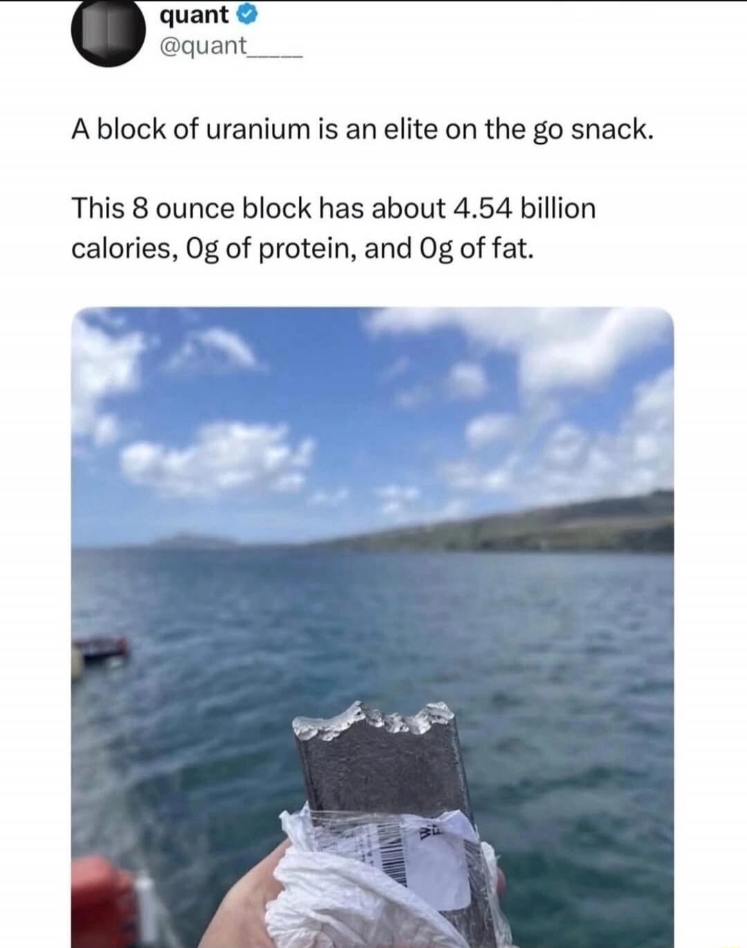 A block of uranium is an elite on the go snack. This 8 ounce block has about 4.54 billion calories, 0g of protein, and 0g of fat.