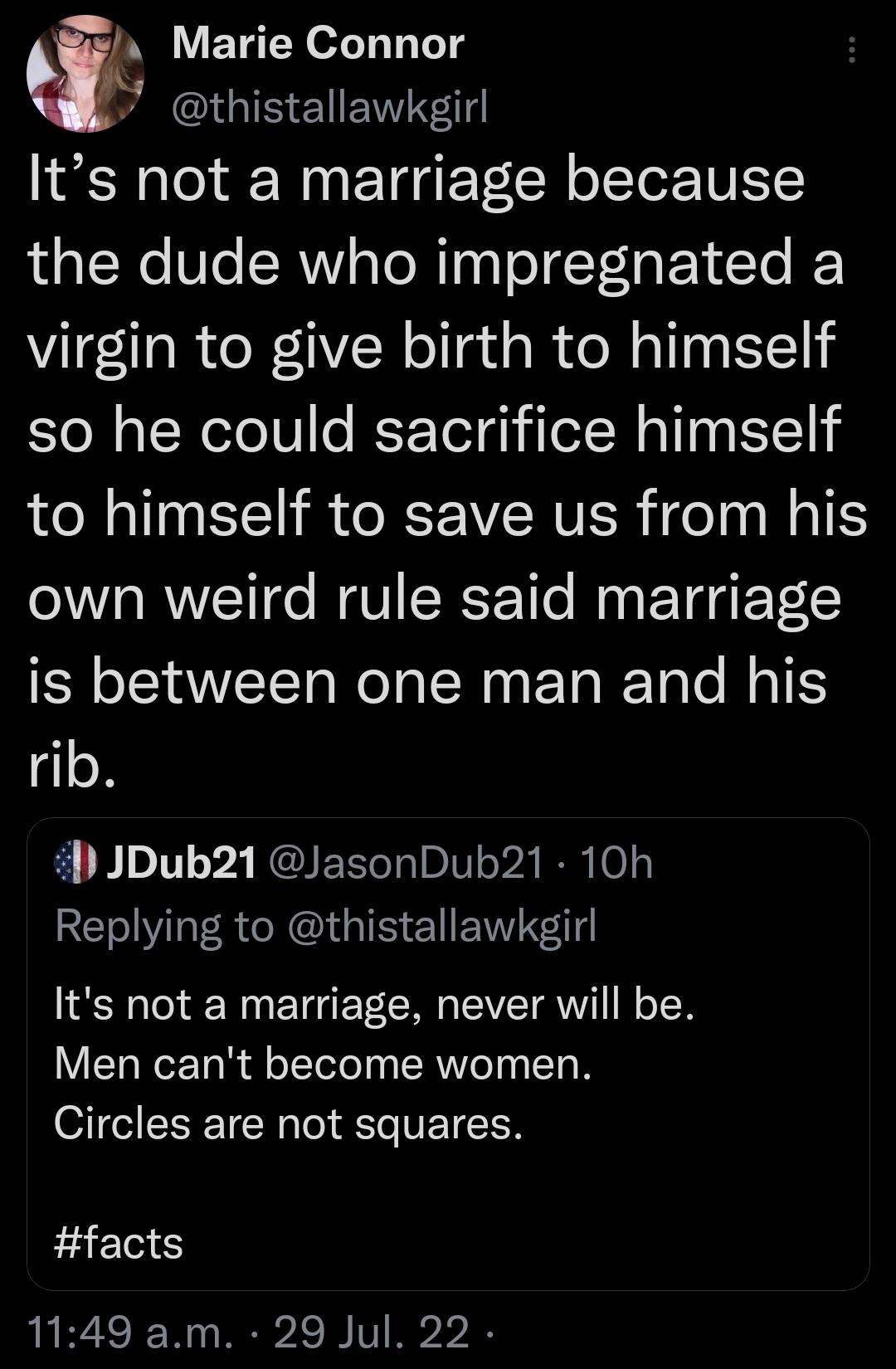 Marie Connor S GIE ENEWTR Its not a marriage because the dude who impregnated a virgin to give birth to himself so he could sacrifice himself to himself to save us from his own weird rule said marriage is between one man and his rib JDub21 JasonDub21 10h RE LAt R G el ENTE Its not a marriage never will be Men cant become women Circles are not squares facts 1149 am 29 Jul 22