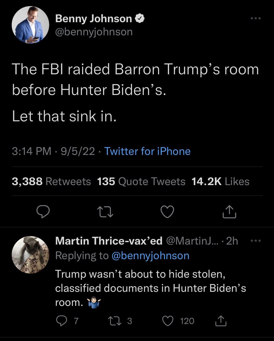 Benny Johnson bennyjohnson The FBI raided Barron Trumps room before Hunter Bidens RIS GEVESTUTN 314 PM 9522 Twitter for iPhone 3388 Retweets 135 Quote Tweets 142K Likes Q Q Martin Thrice vaxed Martin 2h ELINO RN Y Trump wasnt about to hide stolen classified documents in Hunter Bidens room W7 Q7 ns3 Q 120 i