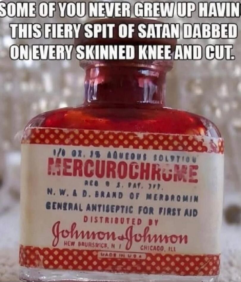 SOME OF YOU NEVER GREW UP HAVIN THIS FIERY SPIT OF SATAN DABBED ON EVERY SKINNED KNEE AND CUT.
HERCUROCHROME
N.W.A.D. BRAND OF MERBROMIN
GENERAL ANTISEPTIC FOR FIRST AID
DISTRIBUTED BY Johnson & Johnson
CHICAGO, IL