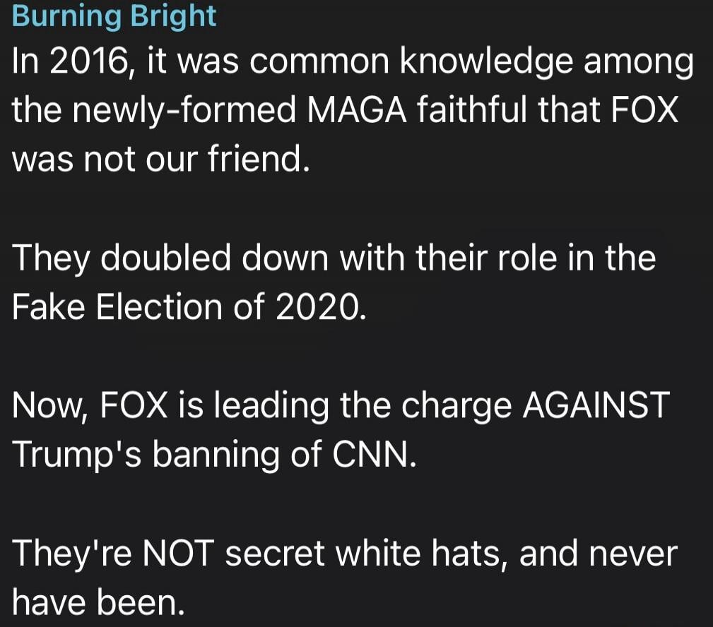 Burning Bright. In 2016, it was common knowledge among the newly-formed MAGA faithful that FOX was not our friend. They doubled down with their role in the Fake Election of 2020. Now, FOX is leading the charge AGAINST Trump's banning of CNN. They're NOT secret white hats, and never have been.