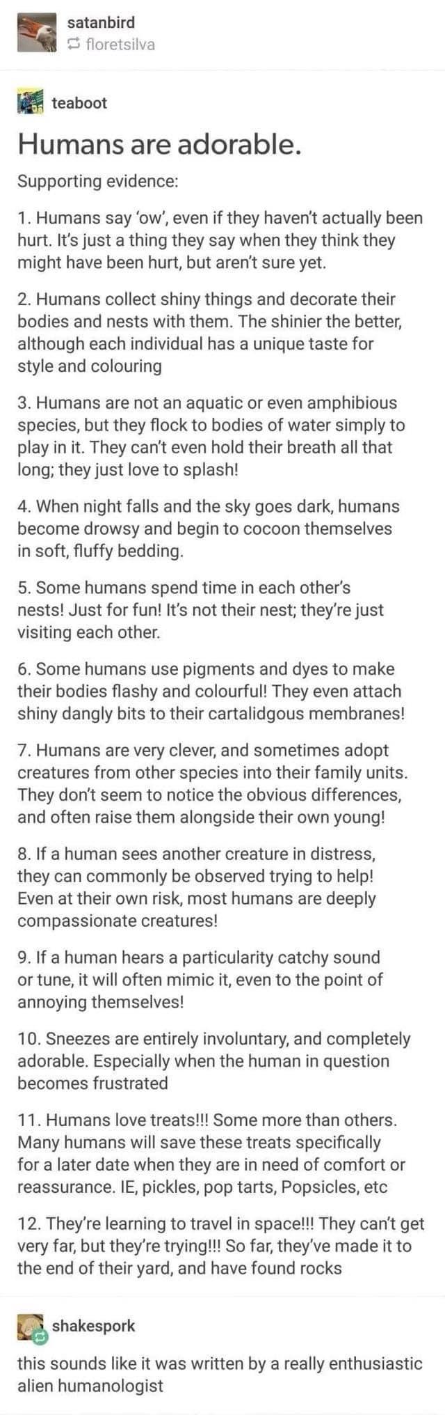 satanbird S floretsilva i teaboot Humans are adorable Supporting evidence 1 Humans say ow even if they havent actually been hurt Its just a thing they say when they think they might have been hurt but arent sure yet 2 Humans collect shiny things and decorate their bodies and nests with them The shinier the better although each individual has a unique taste for style and colouring 3 Humans are not 