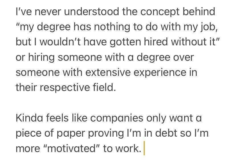 ve never understood the concept behind my degree has nothing to do with my job but I wouldnt have gotten hired without it or hiring someone with a degree over someone with extensive experience in their respective field Kinda feels like companies only want a piece of paper proving Im in debt so Im more motivated to work