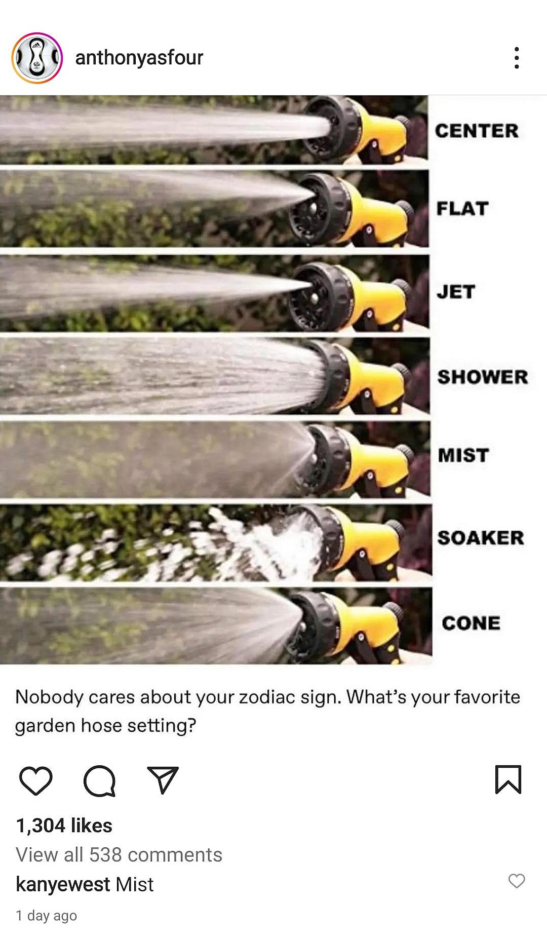 FLAT SHOWER MIST SOAKER Nobody cares about your zodiac sign Whats your favorite garden hose setting Qv W 1304 likes View all 538 comments kanyewest Mist 1 dayago