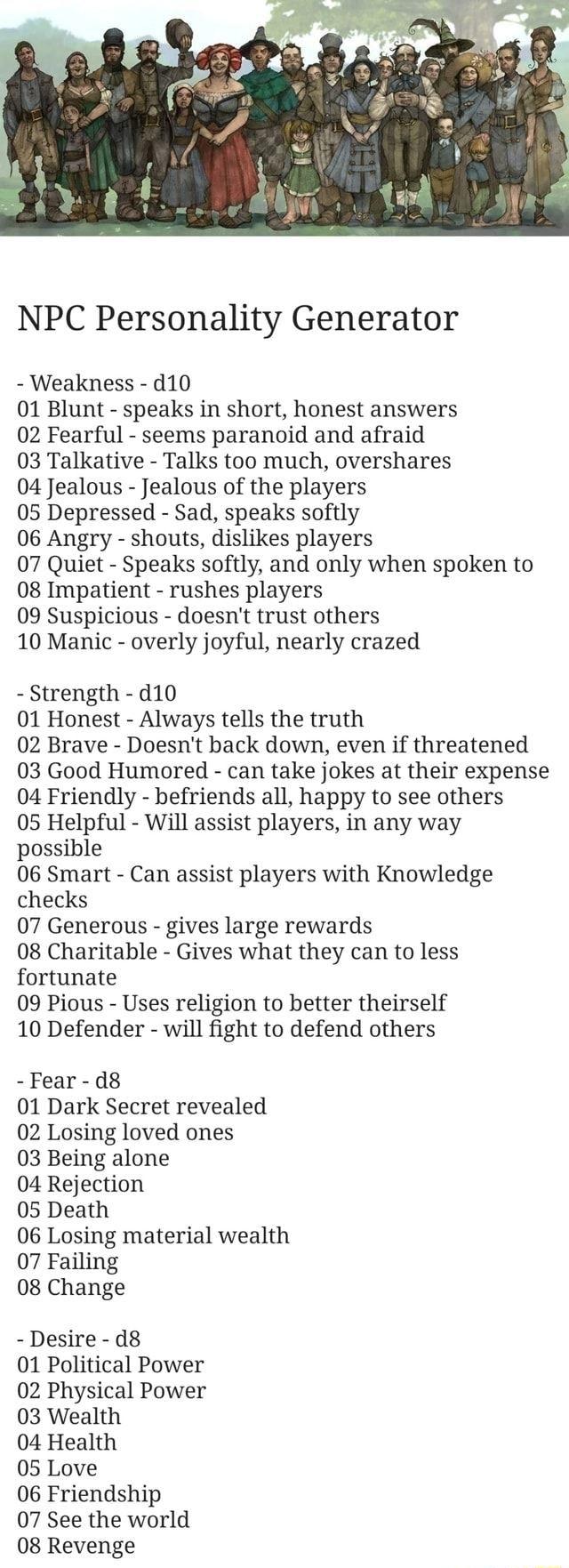 NPC Personality Generator Weakness d10 01 Blunt speaks in short honest answers 02 Fearful seems paranoid and afraid 03 Talkative Talks too much overshares 04 Jealous Jealous of the players 05 Depressed Sad speaks softly 06 Angry shouts dislikes players 07 Quiet Speaks softly and only when spoken to 08 Impatient rushes players 09 Suspicious doesnt trust others 10 Manic overly joyful nearly crazed S
