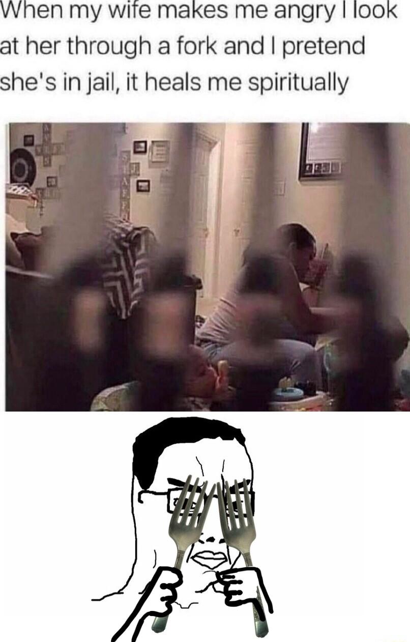 vwhen my wite makes me angry look at her through a fork and pretend shes in jail it heals me spiritually