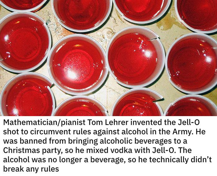 i s A 4 Mathematicianpianist Tom Lehrer invented the Jell O shot to circumvent rules against alcohol in the Army He was banned from bringing alcoholic beverages to a Christmas party so he mixed vodka with Jell 0 The alcohol was no longer a beverage so he technically didnt break any rules