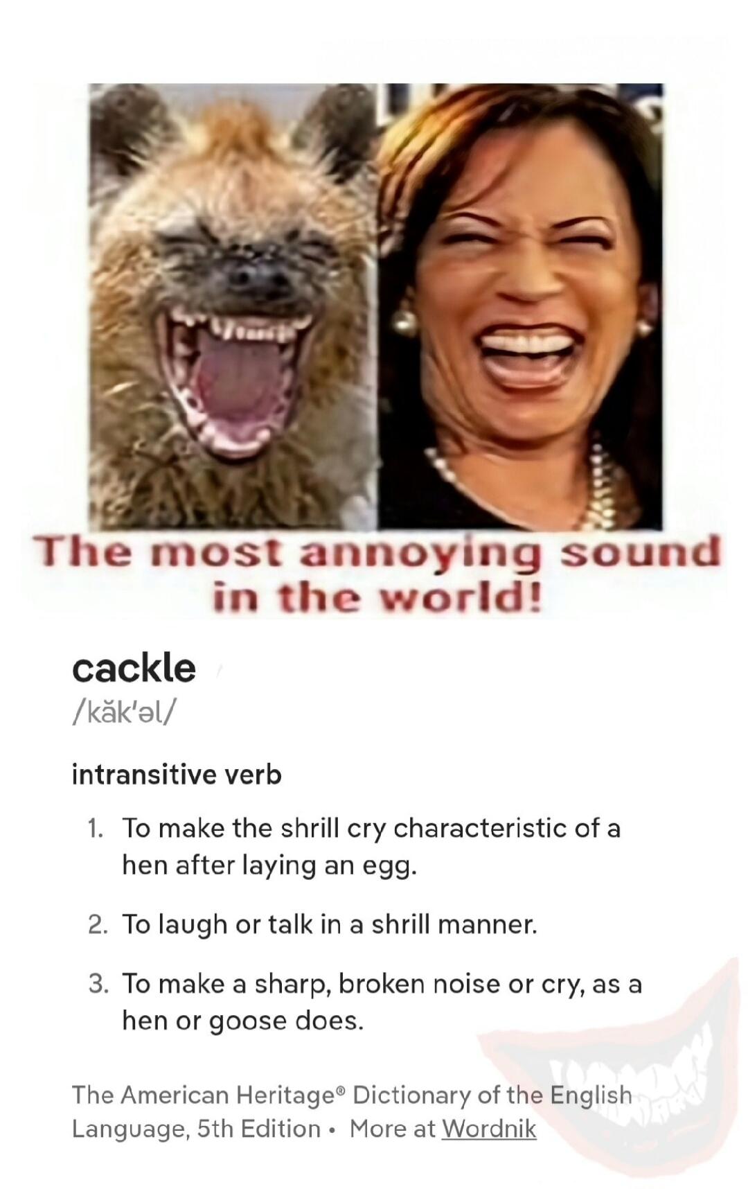 The most annoying sound in the world! cackle /kăk'əl/ intransitive verb 1. To make the shrill cry characteristic of a hen after laying an egg. 2. To laugh or talk in a shrill manner. 3. To make a sharp, broken noise or cry, as a hen or goose does. The American Heritage® Dictionary of the English Language, 5th Edition • More at Wordnik