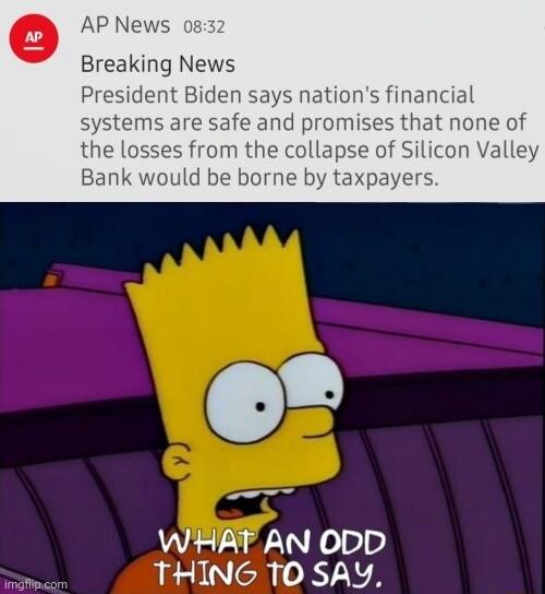 AP News o Breaking News President Biden says nations financial systems are safe and promises that none of the losses from the collapse of Silicon Valley Bank would be borne by taxpayers WHAT AN ODD 4 THING TO SAY