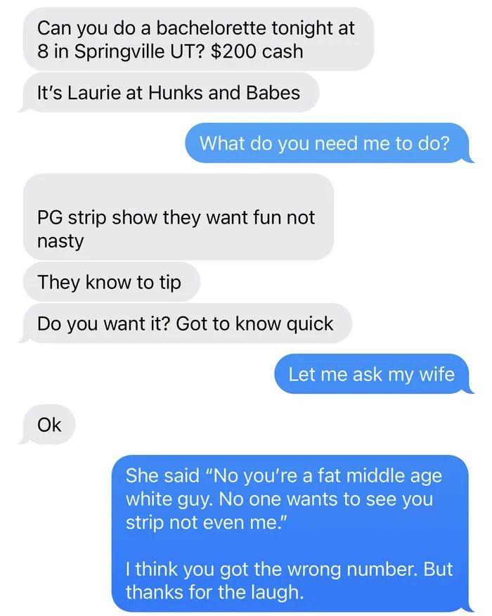 Can you do a bachelorette tonight at 8 in Springville UT 200 cash Its Laurie at Hunks and Babes What do you need me to do PG strip show they want fun not nasty They know to tip Do you want it Got to know quick Let me ask my wife Ok She said No youre a fat middle age white guy No one wants to see you strip not even me ia1a1 YeTUReTol aTRY o Nalaa oIT M 101 thanks for the laugh