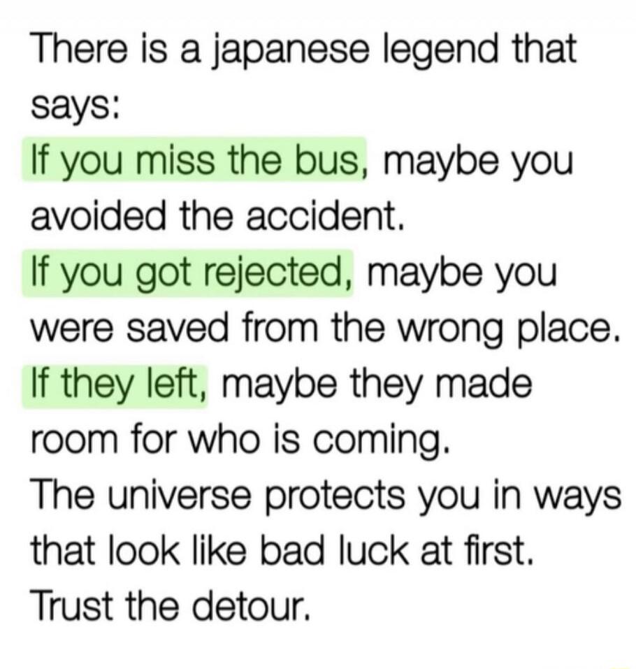 There is a japanese legend that says: If you miss the bus, maybe you avoided the accident. If you got rejected, maybe you were saved from the wrong place. If they left, maybe they made room for who is coming. The universe protects you in ways that look like bad luck at first. Trust the detour.