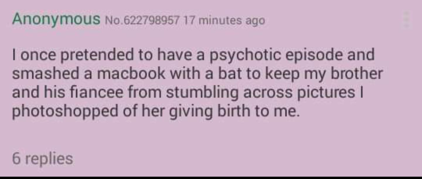 ANONyMOUS No622798957 17 minutes ago once pretended to have a psychotic episode and smashed a macbook with a bat to keep my brother and his fiancee from stumbling across pictures photoshopped of her giving birth to me 6 replies