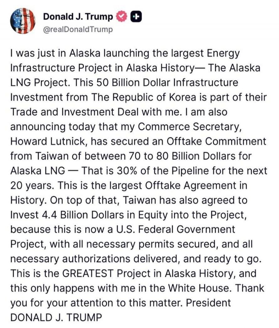 Donald J. Trump @realDonaldTrump I was just in Alaska launching the largest Energy Infrastructure Project in Alaska History— The Alaska LNG Project. This 50 Billion Dollar Infrastructure Investment from The Republic of Korea is part of their Trade and Investment Deal with me. I am also announcing today that my Commerce Secretary, Howard Lutnick, ha