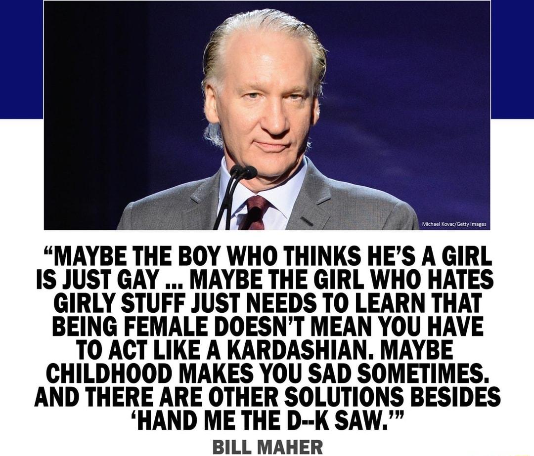 MAYBE THE BOY WHO THINKS HES A GIRL IS JUST GAY MAYBE THE GIRL WHO HATES GIRLY STUFF JUST NEEDS TO LEARN THAT BEING FEMALE DOESNT MEAN YOU HAVE T0 ACT LIKE A KARDASHIAN MAYBE CHILDHOOD MAKES YOU SAD SOMETIMES AND THERE ARE OTHER SOLUTIONS BESIDES HAND ME THE D K SAW BILL MAHER