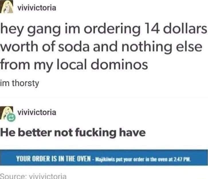 m vivivictoria hey gang im ordering 14 dollars worth of soda and nothing else from my local dominos im thorsty vivivictoria He better not fucking have YOUR ORDER IS IN THE OVEN Majikiows pt you o i the oven 1 247 Pt Qouree vivivictaria