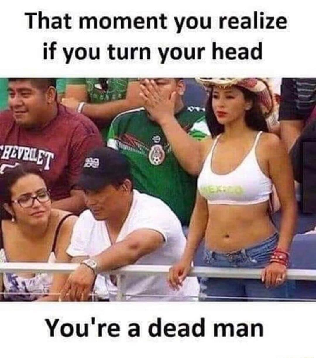 That moment you realize if you turn your head Youre a dead man