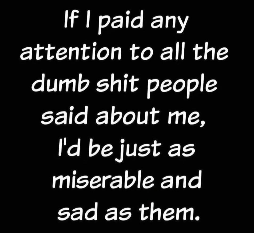 If I paid any attention to all the dumb shit people said about me, I'd be just as miserable and sad as them.