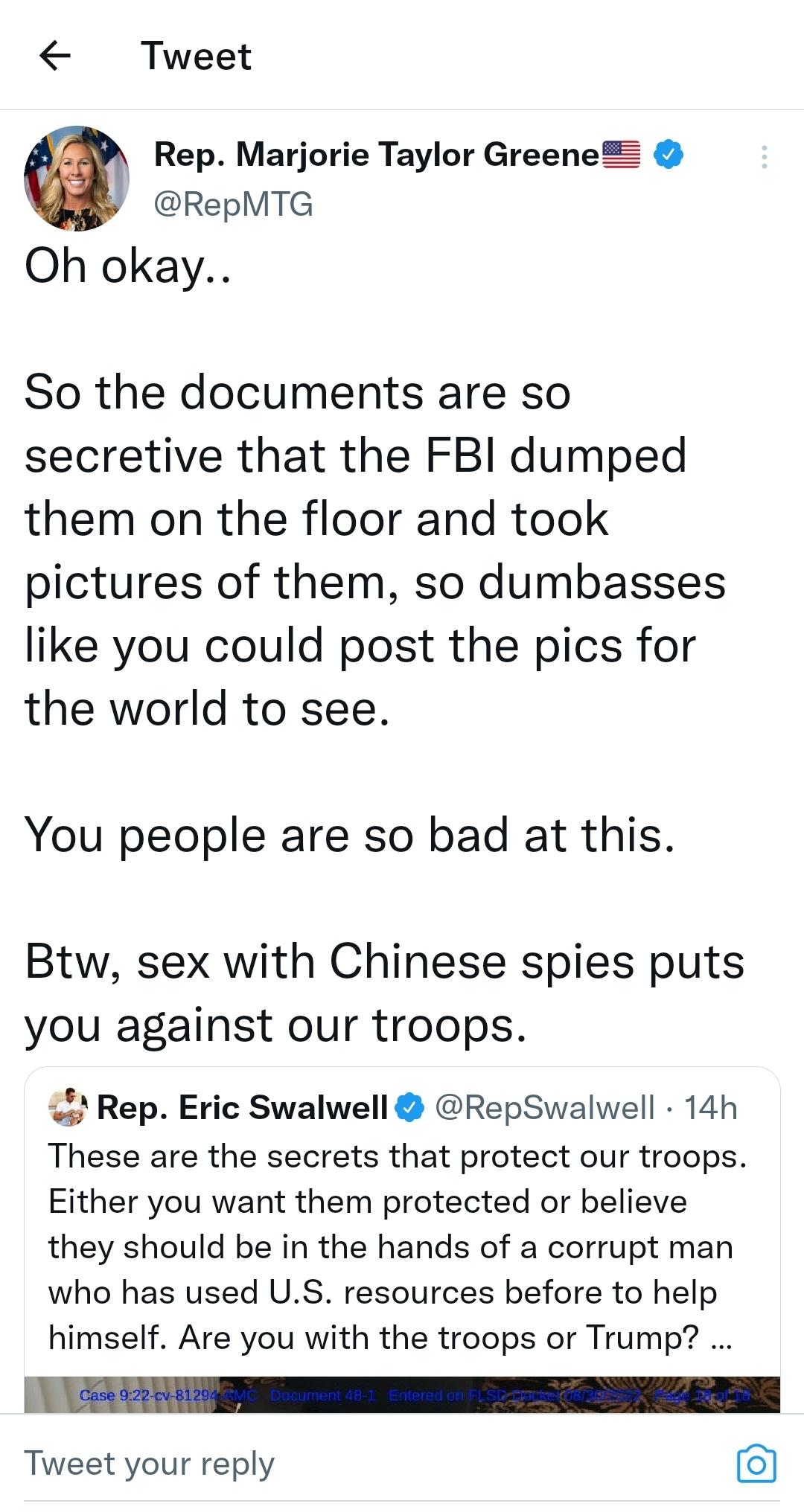 Tweet Rep Marjorie Taylor Greene RepMTG Oh okay So the documents are so secretive that the FBI dumped them on the floor and took pictures of them so dumbasses like you could post the pics for the world to see You people are so bad at this Btw sex with Chinese spies puts you against our troops Rep Eric Swalwell RepSwalwell 14h These are the secrets that protect our troops Either you want them prote