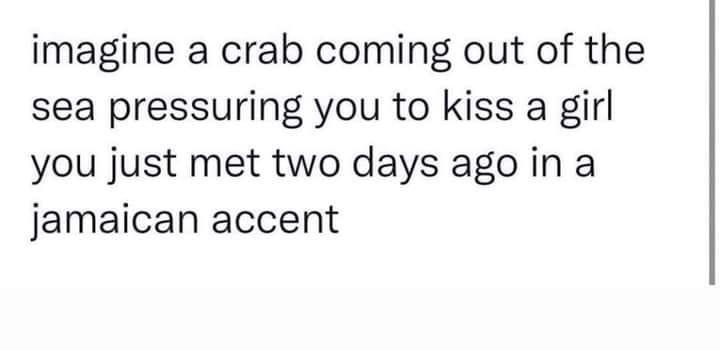 imagine a crab coming out of the sea pressuring you to kiss a girl you just met two days ago in a jamaican accent