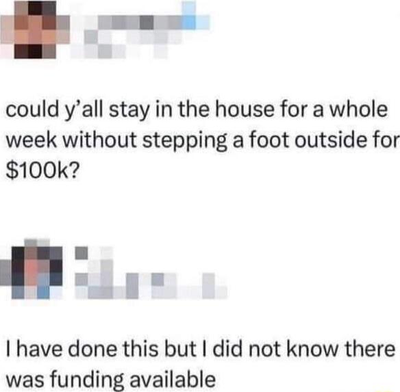 could yall stay in the house for a whole week without stepping a foot outside for 100k have done this but did not know there was funding available