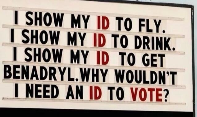 I SHOW MY ID TO FLY. I SHOW MY ID TO DRINK. I SHOW MY ID TO GET BENADRYL. WHY WOULDN'T I NEED AN ID TO VOTE?