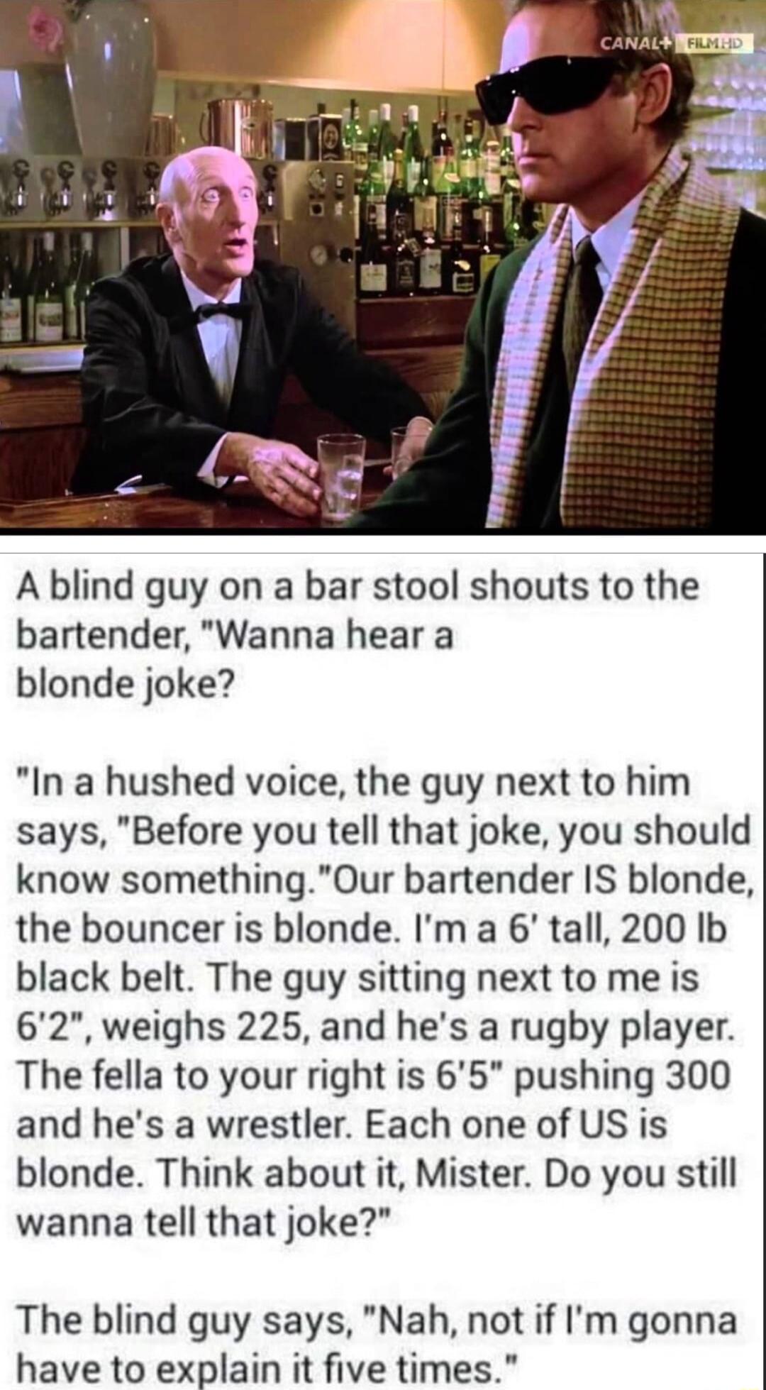 A blind guy on a bar stool shouts to the bartender Wanna hear a blonde joke In a hushed voice the guy next to him says Before you tell that joke you should know somethingOur bartender IS blonde the bouncer is blonde Im a 6 tall 200 Ib black belt The guy sitting next to me is 62 weighs 225 and hes a rugby player The fella to your right is 65 pushing 300 and hes a wrestler Each one of US is blonde T