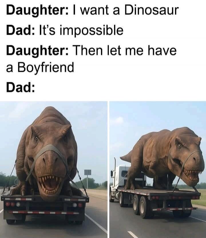 Daughter: I want a Dinosaur
Dad: It’s impossible
Daughter: Then let me have a Boyfriend
Dad: