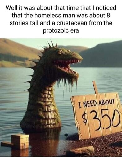 Well it was about that time that noticed that the homeless man was about 8 stories tall and a crustacean from the protozoic era
