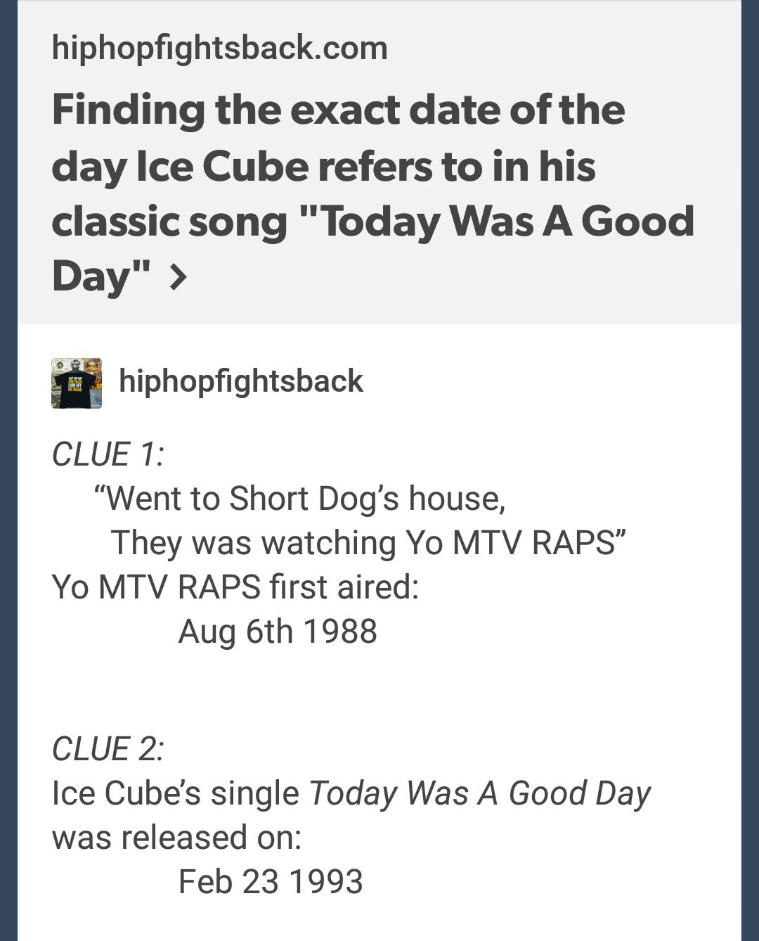 hiphopfightsbackcom Finding the exact date of the day Ice Cube refers to in his classic song Today Was A Good Day i hiphopfightsback CLUE 1 Went to Short Dogs house They was watching Yo MTV RAPS Yo MTV RAPS first aired Aug 6th 1988 CLUE 2 Ice Cubes single Today Was A Good Day was released on Feb 231993