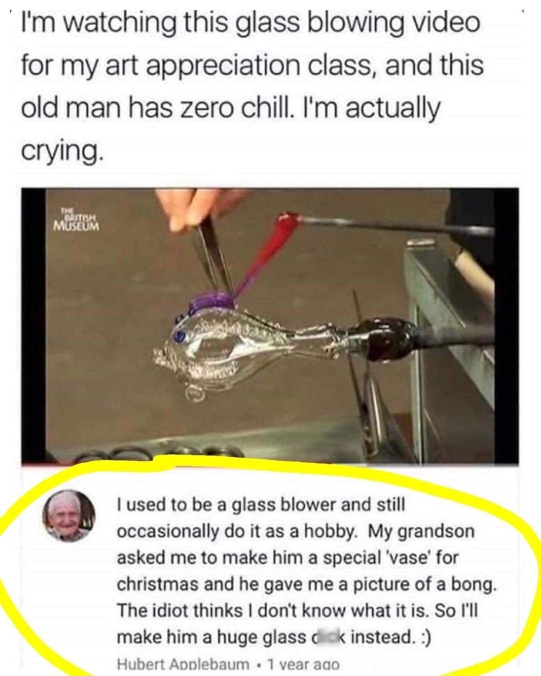 Im watching this glass blowing video for my art appreciation class and this old man has zero chill m actually crying Iused to be a glass blower and stil occasionally do it as a hobby My grandson asked me to make him a special vase for christmas and he gave me a picture of a bong The idiot thinks donit know what it is So l make him a huge glass dick instead Hubert Apolebaum 1 vear a0o